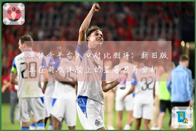 华体会平台入口对比测评：新旧版本在游戏体验上的显著差异分析