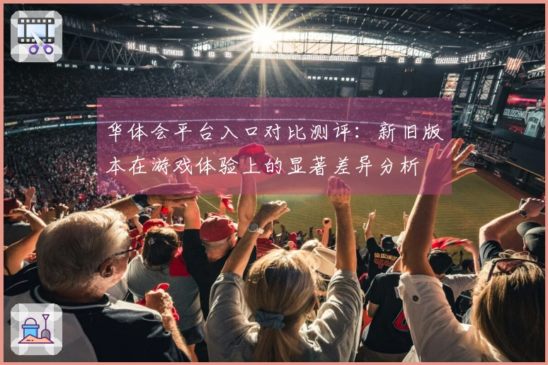 华体会平台入口对比测评：新旧版本在游戏体验上的显著差异分析